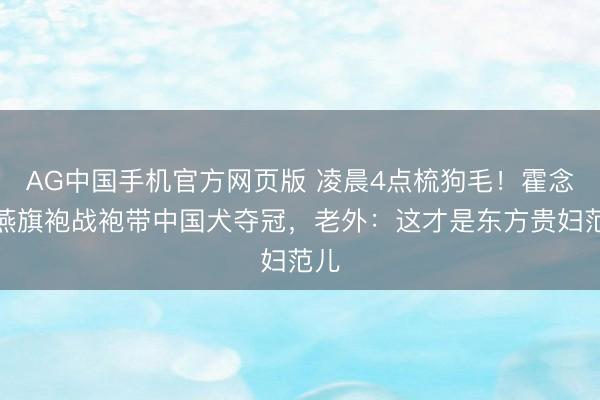 AG中国手机官方网页版 凌晨4点梳狗毛!霍念念燕旗袍战袍带中国犬夺冠,老外:这才是东方贵妇范儿