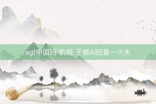 ag(中国)手机网 于娜AI回复一火夫