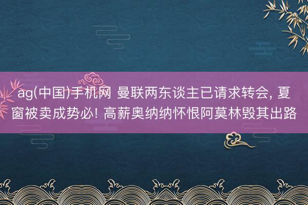 ag(中国)手机网 曼联两东谈主已请求转会, 夏窗被卖成势必! 高薪奥纳纳怀恨阿莫林毁其出路