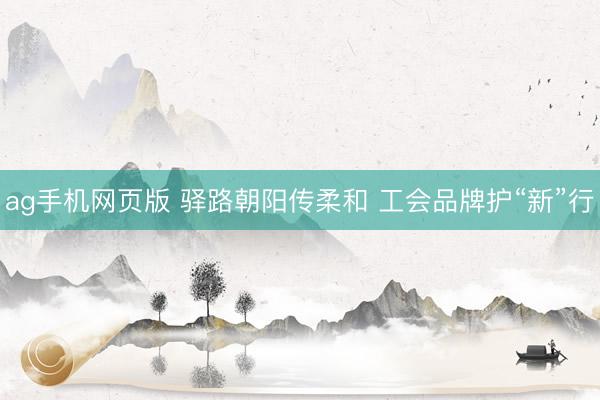 ag手机网页版 驿路朝阳传柔和 工会品牌护“新”行