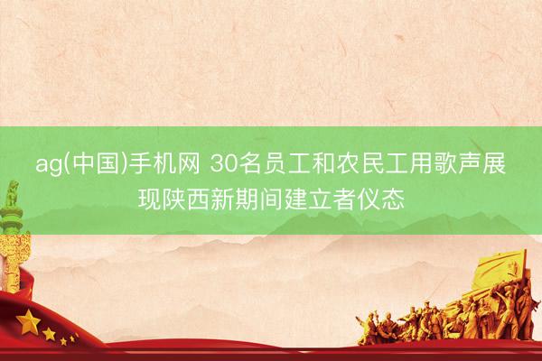ag(中国)手机网 30名员工和农民工用歌声展现陕西新期间建立者仪态