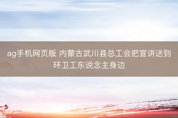 ag手机网页版 内蒙古武川县总工会把宣讲送到环卫工东说念主身边