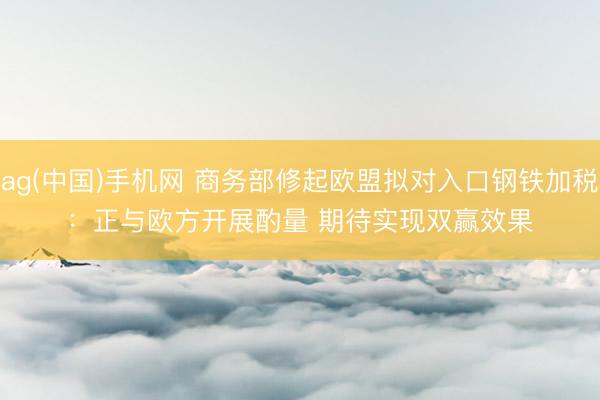 ag(中国)手机网 商务部修起欧盟拟对入口钢铁加税:正与欧方开展酌量 期待实现双赢效果