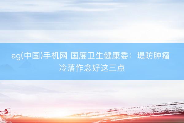 ag(中国)手机网 国度卫生健康委:堤防肿瘤 冷落作念好这三点
