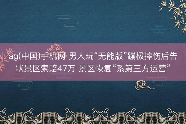 ag(中国)手机网 男人玩“无能版”蹦极摔伤后告状景区索赔47万 景区恢复“系第三方运营”