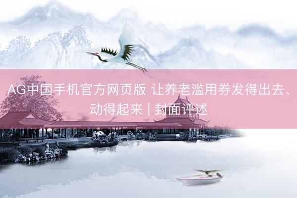 AG中国手机官方网页版 让养老滥用券发得出去、动得起来 | 封面评述