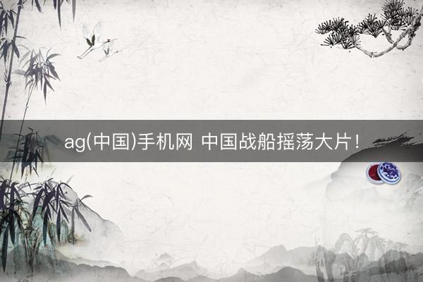 ag(中国)手机网 中国战船摇荡大片!