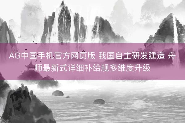 AG中国手机官方网页版 我国自主研发建造 舟师最新式详细补给舰多维度升级