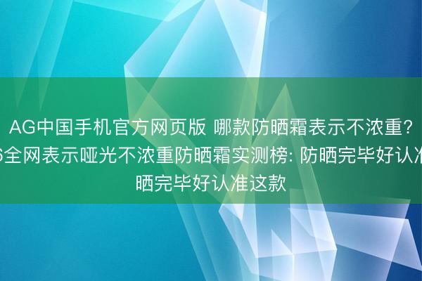 AG中国手机官方网页版 哪款防晒霜表示不浓重? 2026全网表示哑光不浓重防晒霜实测榜: 防晒完毕好认准这款