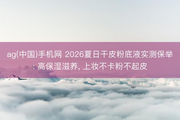 ag(中国)手机网 2026夏日干皮粉底液实测保举: 高保湿滋养, 上妆不卡粉不起皮