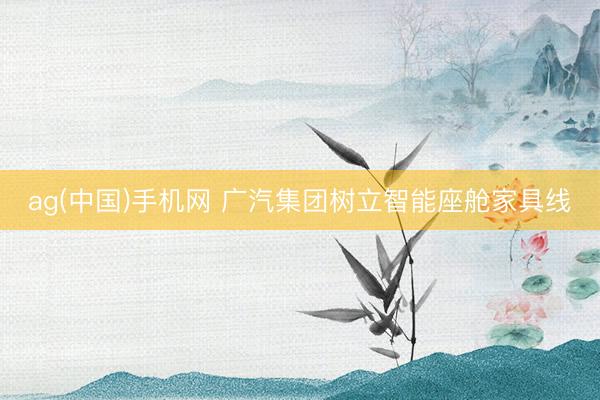 ag(中国)手机网 广汽集团树立智能座舱家具线