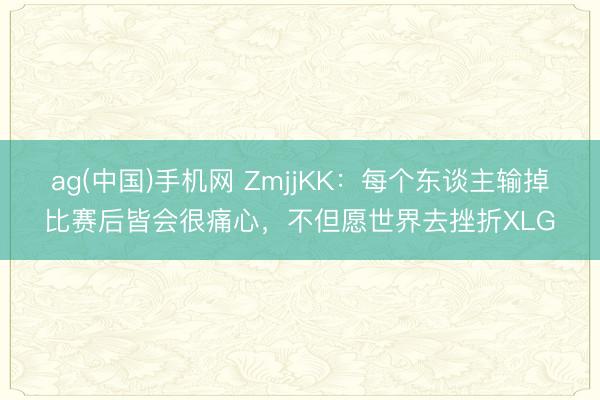ag(中国)手机网 ZmjjKK:每个东谈主输掉比赛后皆会很痛心,不但愿世界去挫折XLG