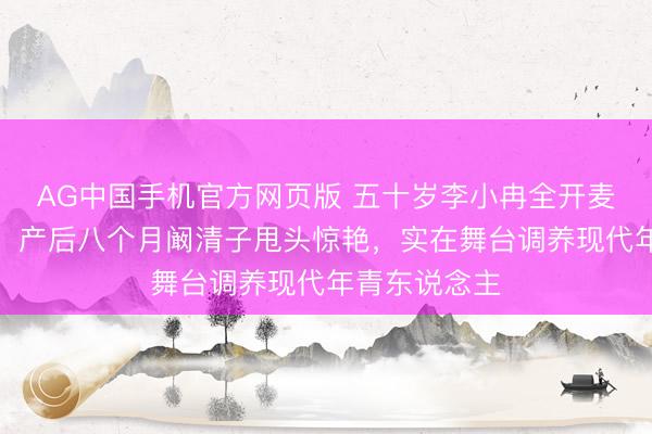 AG中国手机官方网页版 五十岁李小冉全开麦跑调仍浅笑,产后八个月阚清子甩头惊艳,实在舞台调养现代年青东说念主
