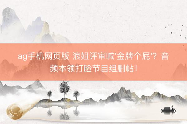 ag手机网页版 浪姐评审喊'金牌个屁'?音频本领打脸节目组删帖!
