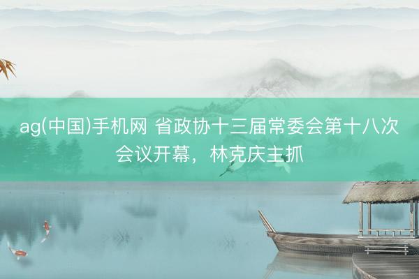 ag(中国)手机网 省政协十三届常委会第十八次会议开幕,林克庆主抓