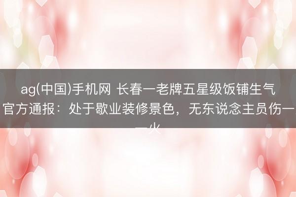 ag(中国)手机网 长春一老牌五星级饭铺生气,官方通报:处于歇业装修景色,无东说念主员伤一火