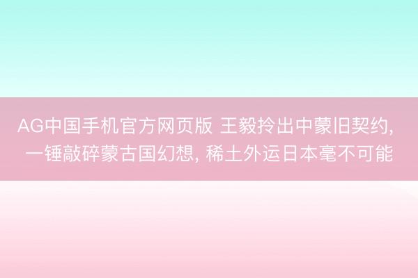 AG中国手机官方网页版 王毅拎出中蒙旧契约, 一锤敲碎蒙古国幻想, 稀土外运日本毫不可能