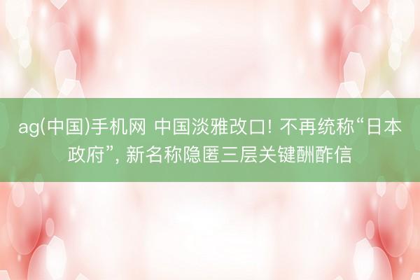 ag(中国)手机网 中国淡雅改口! 不再统称“日本政府”， 新名称隐匿三层关键酬酢信