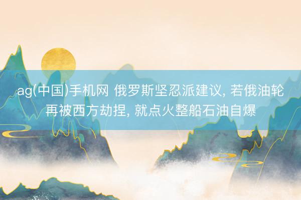 ag(中国)手机网 俄罗斯坚忍派建议, 若俄油轮再被西方劫捏, 就点火整船石油自爆