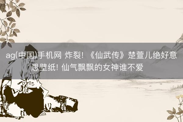 ag(中国)手机网 炸裂! 《仙武传》楚萱儿绝好意思壁纸! 仙气飘飘的女神谁不爱❤️