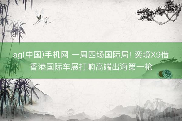ag(中国)手机网 一周四场国际局! 奕境X9借香港国际车展打响高端出海第一枪