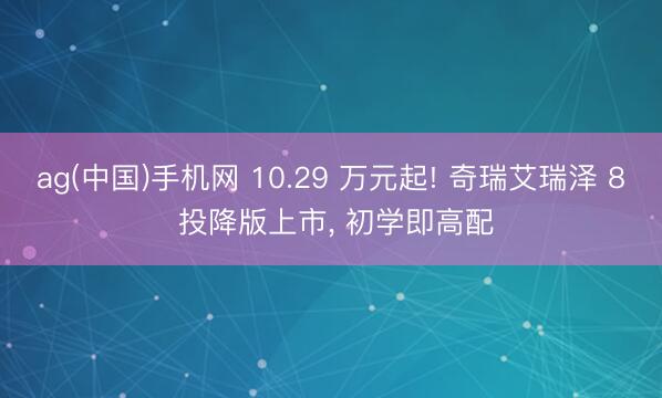 ag(中国)手机网 10.29 万元起! 奇瑞艾瑞泽 8 投降版上市, 初学即高配