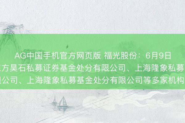 AG中国手机官方网页版 福光股份:6月9日收受机构调研,深圳东方昊石私募证券基金处分有限公司、上海隆象私募基金处分有限公司等多家机构参与