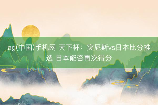 ag(中国)手机网 天下杯:突尼斯vs日本比分推选 日本能否再次得分