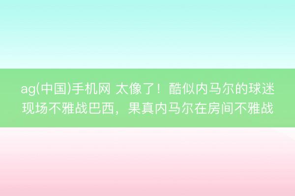 ag(中国)手机网 太像了！酷似内马尔的球迷现场不雅战巴西，<a href=
